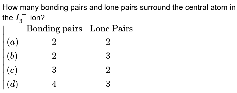 How many bonding pairs and lone pairs surround the central atom in the I_(3)^(-) ion? |{:(,"Bonding pairs","Lone Pairs"),((a)," 2"," 2"),((b)," 2"," 3"),((c)," 3"," 2"),((d)," 4"," 3"):}|