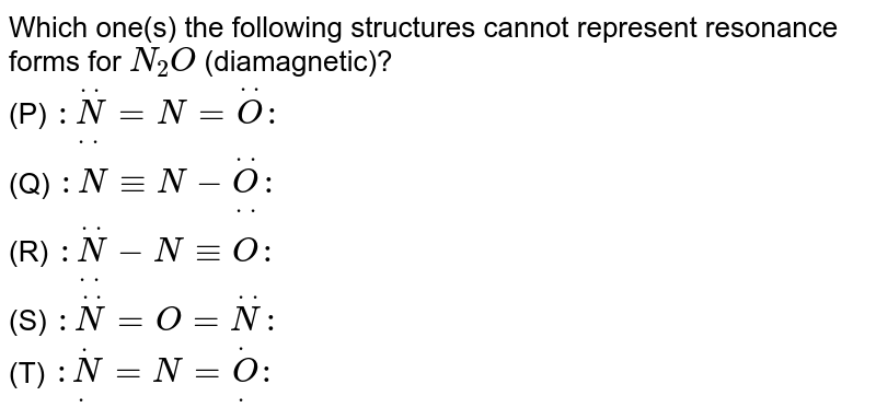 Which one(s) the following structures cannot represent resonance forms for `N_(2)O` (diamagnetic)? <br> (P) `:overset(..)underset(..)N=N=overset(..)O:` <br> (Q) `:N-=N-overset(..)underset(..)O:` <br> (R) `:overset(..)underset(..)N-N-=O:` <br> (S) `:overset(..)N=O=overset(..)N:` <br> (T) `:overset(.)underset(.)N=N=overset(.)underset(.)O:`