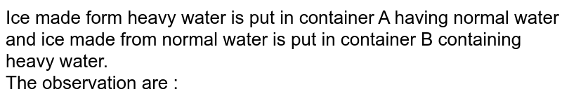 Ice made form heavy water is put in container A having normal water and ice made from normal water is put in container B containing heavy water. The observation are :