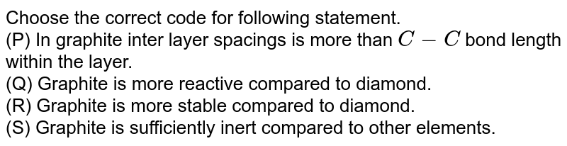 Choose the correct code for following statement. (P) In graphite inter layer spacings is more than C-C bond length within the layer. (Q) Graphite is more reactive compared to diamond. (R) Graphite is more stable compared to diamond. (S) Graphite is sufficiently inert compared to other elements.