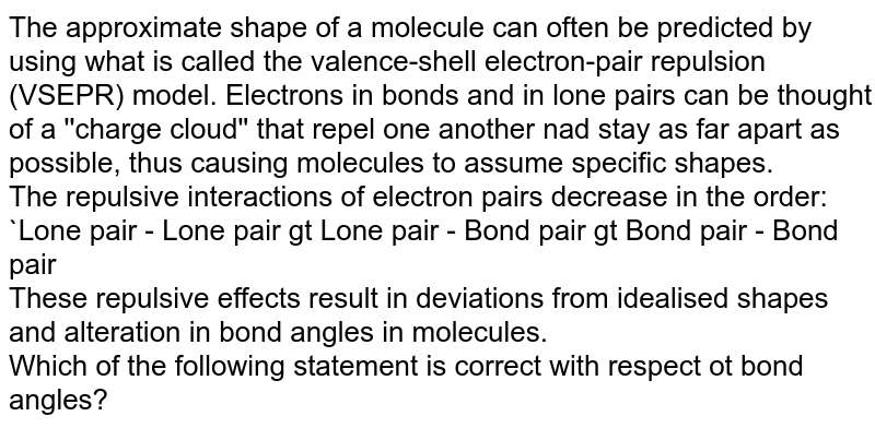 The approximate shape of a molecule can often be predicted by using what is called the valence-shell electron-pair repulsion (VSEPR) model. Electrons in bonds and in lone pairs can be thought of a ''charge cloud'' that repel one another nad stay as far apart as possible, thus causing molecules to assume specific shapes. The repulsive interactions of electron pairs decrease in the order: Lone pair - Lone pair gt Lone pair - Bond pair gt Bond pair - Bond pair These repulsive effects result in deviations from idealised shapes and alteration in bond angles in molecules. Which of the following statement is correct with respect ot bond angles?