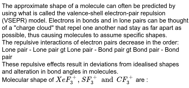 The approximate shape of a molecule can often be predicted by using what is called the valence-shell electron-pair repulsion (VSEPR) model. Electrons in bonds and in lone pairs can be thought of a ''charge cloud'' that repel one another nad stay as far apart as possible, thus causing molecules to assume specific shapes. The repulsive interactions of electron pairs decrease in the order: Lone pair - Lone pair gt Lone pair - Bond pair gt Bond pair - Bond pair These repulsive effects result in deviations from idealised shapes and alteration in bond angles in molecules. Molecular shape of XeF_(3)^(+),SF_(3)^(+) and CF_(3)^(+) are :
