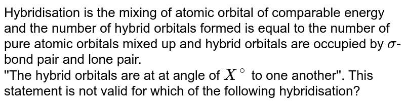 Hybridisation is the mixing of atomic orbital of comparable energy and the number of hybrid orbitals formed is equal to the number of pure atomic orbitals mixed up and hybrid orbitals are occupied by sigma -bond pair and lone pair. ''The hybrid orbitals are at at angle of X^(@) to one another''. This statement is not valid for which of the following hybridisation?