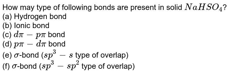 How may type of following bonds are present in solid NaHSO_(4) ? (a) Hydrogen bond (b) Ionic bond (c) dpi-ppi bond (d) ppi-dpi bond (e) sigma -bond ( sp^(3)-s type of overlap) (f) sigma -bond ( sp^(3)-sp^(2) type of overlap)
