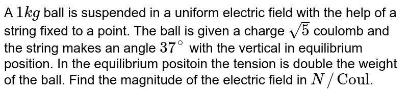 A `1kg` ball is suspended in a uniform electric field with the help of a string fixed to a point. The ball is given a charge `sqrt(5)` coulomb and the string makes an angle `37^(@)` with the vertical in equilibrium position. In the equilibrium positoin the tension is double the weight of the ball. Find the magnitude of the electric field in `N//"Coul"`.
