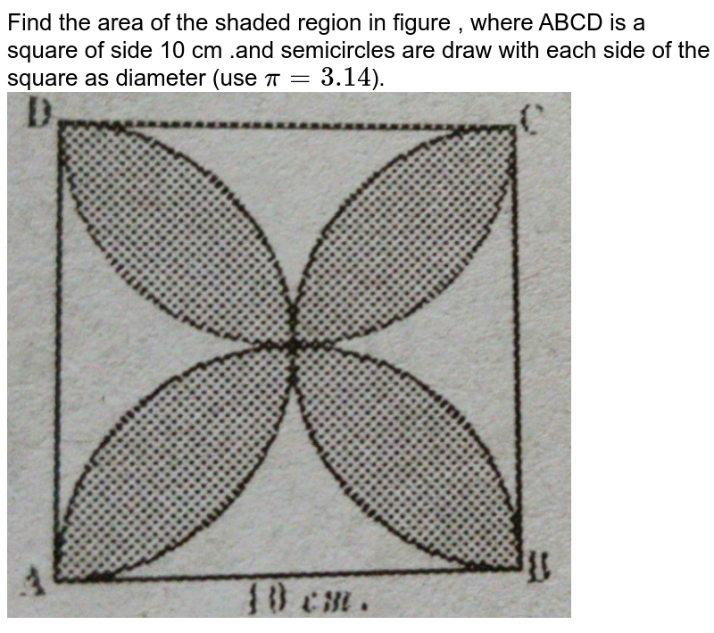 Find the area of the shaded region in figure , where ABCD is a square of side 10 cm .and semicircles are draw with each side of the square as diameter (use pi=3.14 ).