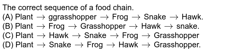 The correct sequence of a food chain. (A) Plant to ggrasshopper to Frog to Snake to Hawk. (B) Plant to Frog to Grasshopper to Hawk to snake. (C) Plant to Hawk to Snake to Frog to Grasshopper (D) Plant to Snake to Frog to Hawk to Grasshopper.