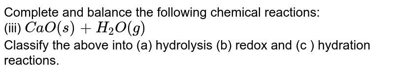 Complete and balance the following chemical reactions: <br> (iii) `CaO(s) + H_(2)O(g)` <br> Classify the above into (a) hydrolysis (b) redox and (c ) hydration reactions.