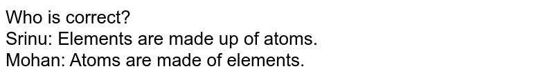 Who is correct? Srinu: Elements are made up of atoms. Mohan: Atoms are made of elements.