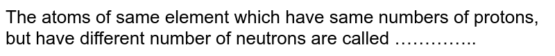The atoms of same element which have same numbers of protons, but have different number of neutrons are called …………..