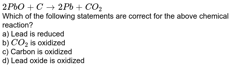 2PbO+Crarr 2Pb +CO_(2) Which of the following statements are correct for the above chemical reaction? a) Lead is reduced b) CO_(2) is oxidized c) Carbon is oxidized d) Lead oxide is oxidized