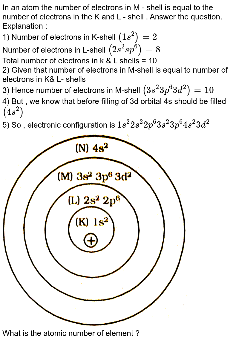 In an atom the number of electrons in M - shell is equal to the number of electrons in the K and L - shell . Answer the question. Explanation : 1) Number of electrons in K-shell (1 s^(2)) = 2 Number of electrons in L-shell (2s^(2) sp^(6)) = 8 Total number of electrons in k & L shells = 10 2) Given that number of electrons in M-shell is equal to number of electrons in K& L- shells 3) Hence number of electrons in M-shell (3s^(2) 3p^(6) 3d^(2)) = 10 4) But , we know that before filling of 3d orbital 4s should be filled (4s^(2)) 5) So , electronic configuration is 1s^(2) 2s^(2) 2p^(6) 3s^(2) 3p^(6) 4s^(2) 3d^(2) What is the atomic number of element ?