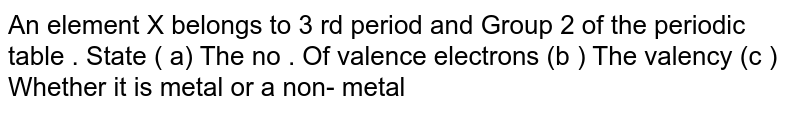 An element X belongs to 3 rd period and Group 2 of the periodic table . State ( a) The no . Of valence electrons (b ) The valency (c ) Whether it is metal or a non- metal