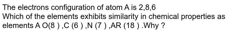 The electrons configuration of atom A is 2,8,6 Which of the elements exhibits similarity in chemical properties as elements A O(8 ) ,C (6 ) ,N (7 ) ,AR (18 ) .Why ?