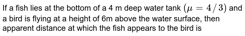If a fish lies at the bottom of a 4 m deep water tank (mu = 4//3) and a bird is flying at a height of 6m above the water surface, then apparent distance at which the fish appears to the bird is