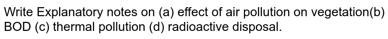 Write Explanatory notes on (a) effect of air pollution on vegetation(b) BOD (c) thermal pollution (d) radioactive disposal.