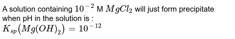 A solution containing `10^(-2)` M `MgCl_(2)` will just form precipitate when pH in the solution is : <br> `K_(sp)(Mg(OH)_(2))=10^(-12)`