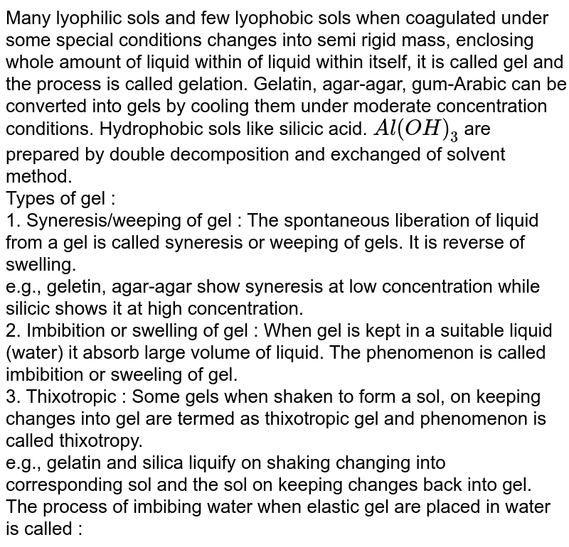 Many lyophilic sols and few lyophobic sols when coagulated under some special conditions changes into semi rigid mass, enclosing whole amount of liquid within of liquid within itself, it is called gel and the process is called gelation. Gelatin, agar-agar, gum-Arabic can be converted into gels by cooling them under moderate concentration conditions. Hydrophobic sols like silicic acid. Al(OH)_(3) are prepared by double decomposition and exchanged of solvent method. Types of gel : 1. Syneresis/weeping of gel : The spontaneous liberation of liquid from a gel is called syneresis or weeping of gels. It is reverse of swelling. e.g., geletin, agar-agar show syneresis at low concentration while silicic shows it at high concentration. 2. Imbibition or swelling of gel : When gel is kept in a suitable liquid (water) it absorb large volume of liquid. The phenomenon is called imbibition or sweeling of gel. 3. Thixotropic : Some gels when shaken to form a sol, on keeping changes into gel are termed as thixotropic gel and phenomenon is called thixotropy. e.g., gelatin and silica liquify on shaking changing into corresponding sol and the sol on keeping changes back into gel. The process of imbibing water when elastic gel are placed in water is called :