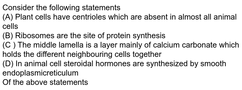 Consider the following statements (A) Plant cells have centrioles which are absent in almost all animal cells (B) Ribosomes are the site of protein synthesis (C ) The middle lamella is a layer mainly of calcium carbonate which holds the different neighbouring cells together (D) In animal cell steroidal hormones are synthesized by smooth endoplasmicreticulum Of the above statements