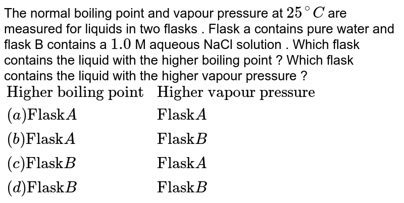 The normal boiling point and vapour pressure at 25^(@)C are measured for liquids in two flasks . Flask a contains pure water and flask B contains a 1.0 M aqueous NaCl solution . Which flask contains the liquid with the higher boiling point ? Which flask contains the liquid with the higher vapour pressure ? {:("Higher boiling point" , "Higher vapour pressure"), ((a) "Flask"A , "Flask"A), ((b) "Flask"A , "Flask"B), ((c) "Flask" B , "Flask"A), ((d) "Flask" B , "Flask"B):}