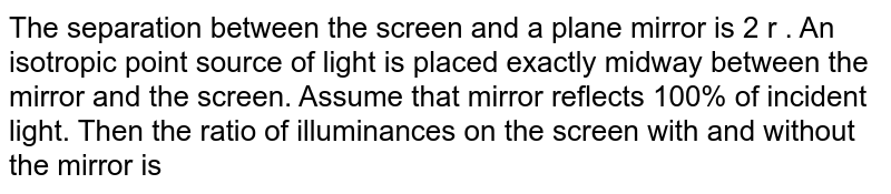 The separation between the screen and a plane mirror is 2 r . An isotropic point source of light is placed exactly midway between the mirror and the screen. Assume that mirror reflects 100% of incident light. Then the ratio of illuminances on the screen with and without the mirror is 