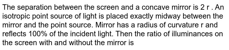 The separation between the screen and a concave mirror is 2 r . An isotropic point source of light is placed exactly midway between the mirror and the point source. Mirror has a radius of curvature r and reflects 100% of the incident light. Then the ratio of illuminances on the screen with and without the mirror is  