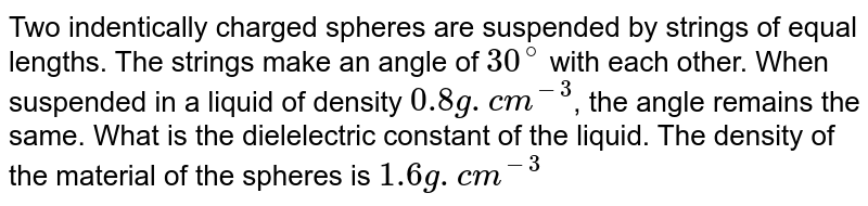 Two indentically charged spheres are suspended by strings of equal lengths. The strings make an angle of 30^(@) with each other. When suspended in a liquid of density 0.8 g. cm^(-3) , the angle remains the same. What is the dielelectric constant of the liquid. The density of the material of the spheres is 1.6 g. cm^(-3)