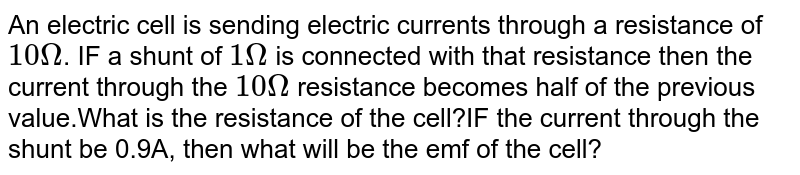 An electric cell is sending electric currents through a resistance of 10 Omega . IF a shunt of 1 Omega is connected with that resistance then the current through the 10 Omega resistance becomes half of the previous value.What is the resistance of the cell?IF the current through the shunt be 0.9A, then what will be the emf of the cell?