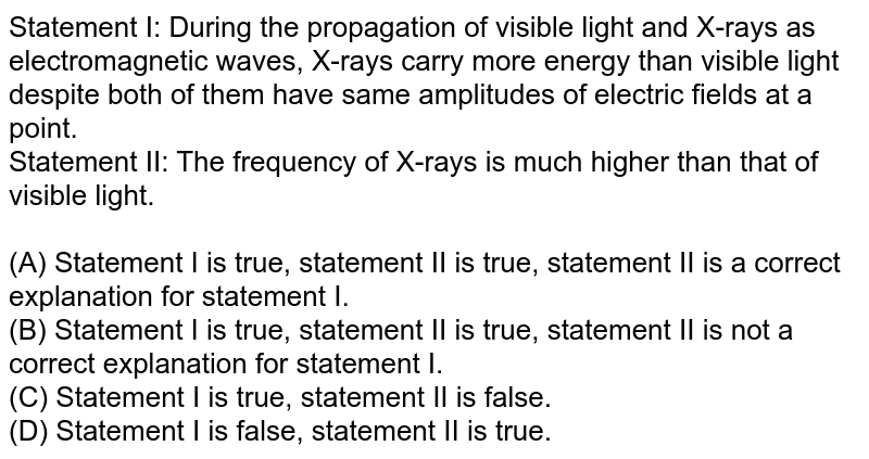 Statement I: During the propagation of visible light and X-rays as electromagnetic waves, X-rays carry more energy than visible light despite both of them have same amplitudes of electric fields at a point. Statement II: The frequency of X-rays is much higher than that of visible light. (A) Statement I is true, statement II is true, statement II is a correct explanation for statement I. (B) Statement I is true, statement II is true, statement II is not a correct explanation for statement I. (C) Statement I is true, statement II is false. (D) Statement I is false, statement II is true.