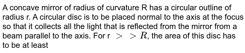 A concave mirror of radius of curvature R has a circular outline of radius r. A circular disc is to be placed normal to the axis at the focus so that it collects all the light that is reflected from the mirror from a beam parallel to the axis. For r `gt gt R`, the area of this disc has to be at least 