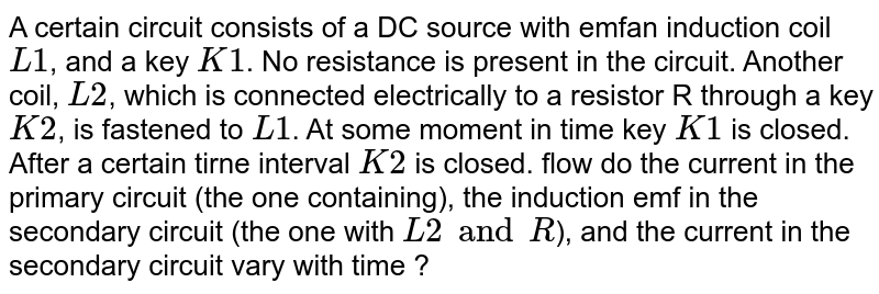 A certain circuit consists of a DC source with emfan induction coil L1 , and a key K1 . No resistance is present in the circuit. Another coil, L2 , which is connected electrically to a resistor R through a key K2 , is fastened to L1 . At some moment in time key K1 is closed. After a certain tirne interval K2 is closed. flow do the current in the primary circuit (the one containing), the induction emf in the secondary circuit (the one with L2 and R ), and the current in the secondary circuit vary with time ?