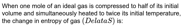 When one mole of an ideal gas is compressed to half of its initial volume and simultaneously heated to twice its initial temperature, the change in entropy of gas `(DelataS)` is: 