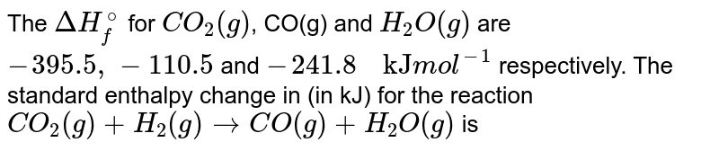 The DeltaH_(f)^(@) for CO_(2)(g) , CO(g) and H_(2)O(g) are -395.5,-110.5 and -241.8" kJ" mol^(-1) respectively. The standard enthalpy change in (in kJ) for the reaction CO_(2)(g)+H_(2)(g)toCO(g)+H_(2)O(g) is