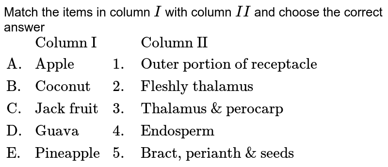 Match the items in column I with column II and choose the correct answer {:(,"Column I",,"Column II"),("A.","Apple",1.,"Outer portion of receptacle"),("B.","Coconut",2.,"Fleshly thalamus"),("C.","Jack fruit",3.,"Thalamus & perocarp"),("D.","Guava",4.,"Endosperm"),("E.","Pineapple",5.,"Bract, perianth & seeds"):}