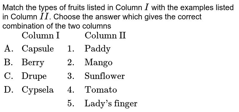 Match the types of fruits listed in Column I with the examples listed in Column II . Choose the answer which gives the correct combination of the two columns {:(,"Column I",,"Column II"),("A.","Capsule",1.,"Paddy"),("B.","Berry",2.,"Mango"),("C.","Drupe",3.,"Sunflower"),("D.","Cypsela",4.,"Tomato"),(,,5.,"Lady's finger"):}