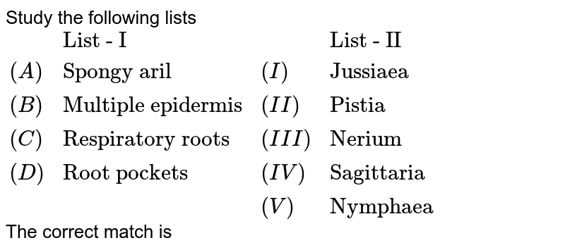 Study the following lists {:(,"List - I",,"List - II",),((A),"Spongy aril",(I),"Jussiaea",),((B),"Multiple epidermis",(II),"Pistia",),((C),"Respiratory roots",(III),"Nerium",),((D),"Root pockets",(IV),"Sagittaria",),(,,(V),"Nymphaea",):} The correct match is