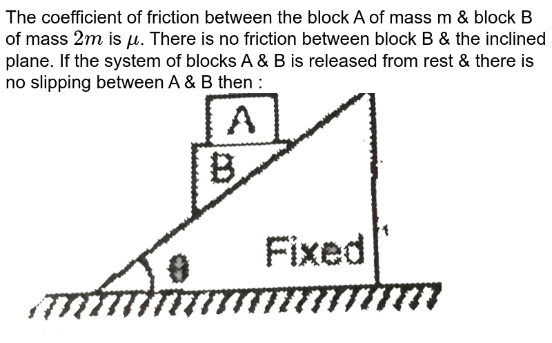 The coefficient of friction between the block A of mass m & block B of mass `2m` is `mu`. There is no friction between block B & the inclined plane. If the system of blocks A & B is released from rest & there is no slipping between A & B then : <br> <img src="https://d10lpgp6xz60nq.cloudfront.net/physics_images/EAM_MEC_V01_C02_E01_050_Q01.png" width="80%">