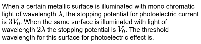 When a certain metallic surface is illuminated with mono chromatic light of wavelength lambda , the stopping potential for photoelectric current is 3V_(0) . When the same surface is illuminated with light of wavelength 2lambda the stopping potential is V_(0) . The threshold wavelength for this surface for photoelectric effect is.