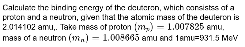 Calculate the binding energy of the deuteron, which consistss of a proton and a neutron, given that the atomic mass of the deuteron is 2.014102 amu,. Take mass of proton `(m_(p))=1.007825` amu, mass of a neutron `(m_(n))=1.008665` amu and 1amu=931.5 MeV