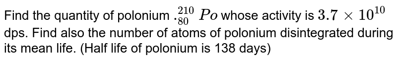 Find the quantity of polonium ._(80)^(210)Po whose activity is 3.7xx10^(10) dps. Find also the number of atoms of polonium disintegrated during its mean life. (Half life of polonium is 138 days)