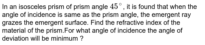 In an isosceles prism of prism angle 45^(@) , it is found that when the angle of incidence is same as the prism angle, the emergent ray grazes the emergent surface. Find the refractive index of the material of the prism.For what angle of incidence the angle of deviation will be minimum ?