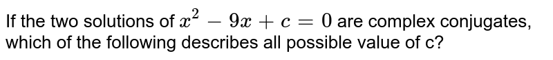 If the two solutions of x^2-9x+c=0 are complex conjugates, which of the following describes all possible value of c?