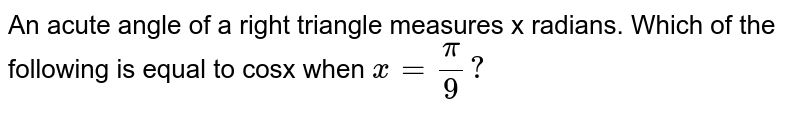 An acute angle of a right triangle measures x radians. Which of the following is equal to cosx when `x=(pi)/(9)?`