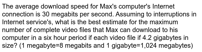 The average download speed for Max's computer's Internet connection is 30 megabits per second. Assuming to interruptions in Internet service's, what is the best estimate for the maximum number of complete video files that Max can download to his computer in a six hour period if each video file if 4.2 gigabytes in size? (1 megabyte=8 megabits and 1 gigabyte=1,024 megabytes)