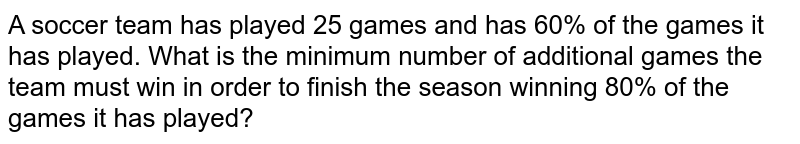 A soccer team has played 25 games and has 60% of the games it has played. What is the minimum number of additional games the team must win in order to finish the season winning 80% of the games it has played?