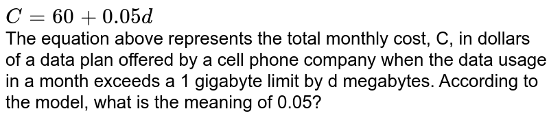 C=60+0.05d The equation above represents the total monthly cost, C, in dollars of a data plan offered by a cell phone company when the data usage in a month exceeds a 1 gigabyte limit by d megabytes. According to the model, what is the meaning of 0.05?
