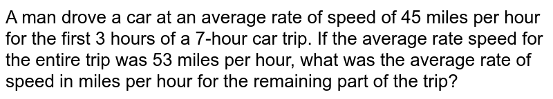 A man drove a car at an average rate of speed  of 45 miles per hour for the first 3 hours of a 7-hour car trip. If the average rate speed for the entire trip was 53 miles per hour, what was the average rate of speed in miles per hour for the remaining part of the trip?