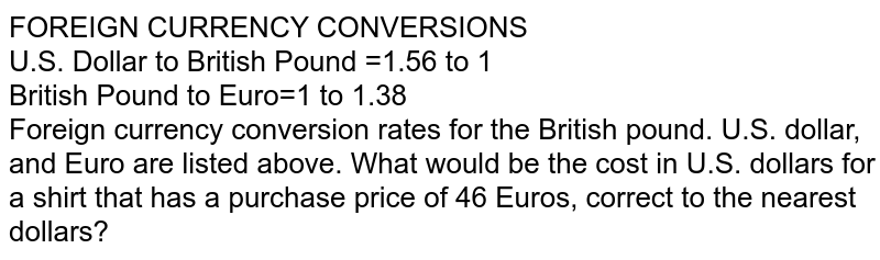 FOREIGN CURRENCY CONVERSIONS U.S. Dollar to British Pound =1.56 to 1 British Pound to Euro=1 to 1.38 Foreign currency conversion rates for the British pound. U.S. dollar, and Euro are listed above. What would be the cost in U.S. dollars for a shirt that has a purchase price of 46 Euros, correct to the nearest dollars?