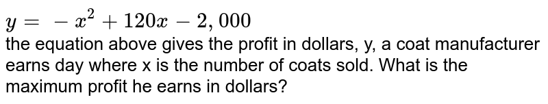 `y=-x^(2)+120x-2,000` <br> the equation above gives the profit in dollars, y, a coat manufacturer earns day where x is the number of coats sold. What is the maximum profit he earns in dollars?