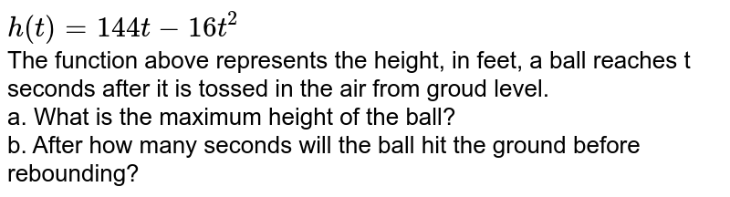 h(t)=144t-16t^(2) The function above represents the height, in feet, a ball reaches t seconds after it is tossed in the air from groud level. a. What is the maximum height of the ball? b. After how many seconds will the ball hit the ground before rebounding?